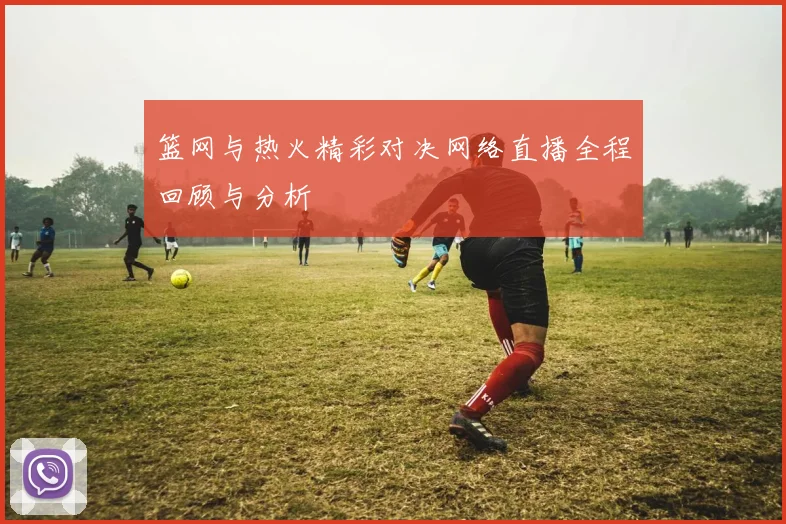 篮网与热火精彩对决网络直播全程回顾与分析