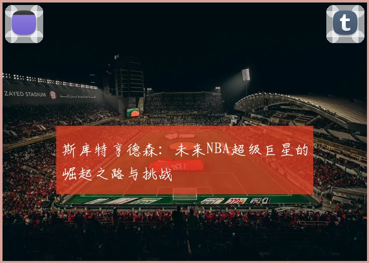 斯库特亨德森：未来NBA超级巨星的崛起之路与挑战