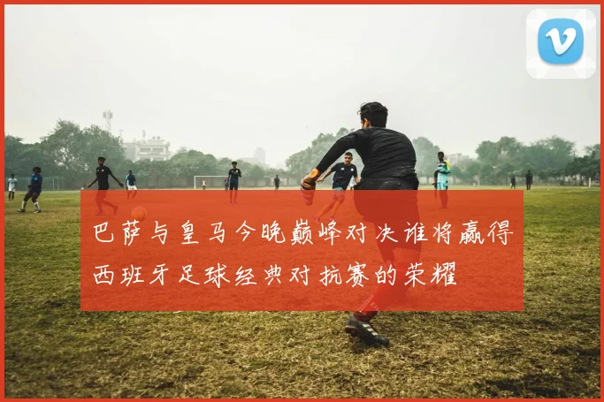 巴萨与皇马今晚巅峰对决谁将赢得西班牙足球经典对抗赛的荣耀