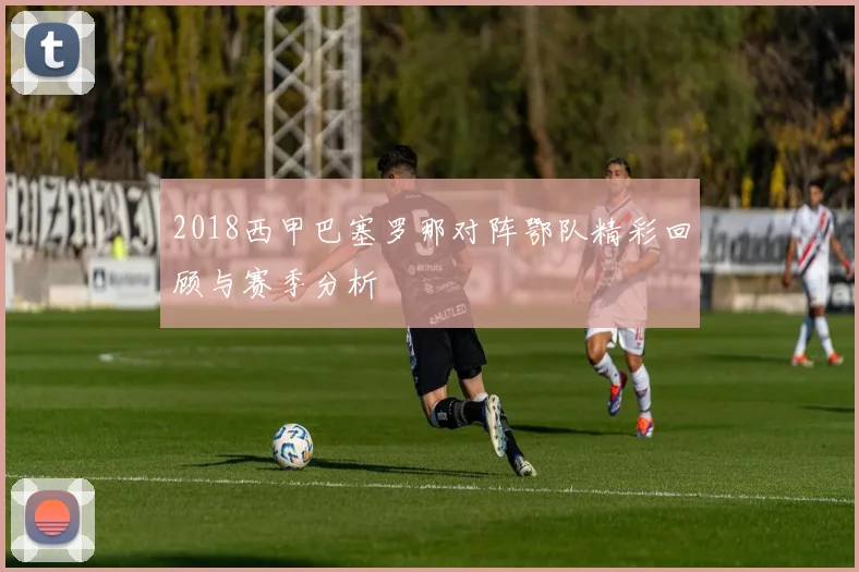 2018西甲巴塞罗那对阵鄂队精彩回顾与赛季分析
