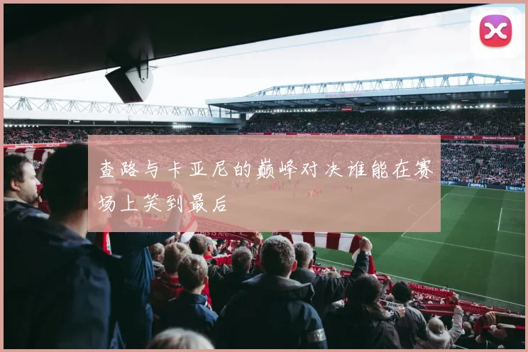 查路与卡亚尼的巅峰对决谁能在赛场上笑到最后