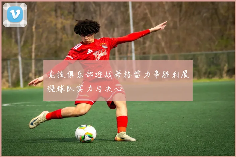 竞技俱乐部迎战蒂格雷力争胜利展现球队实力与决心