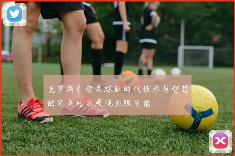 克罗斯引领足球新时代技术与智慧的完美结合展现无限可能