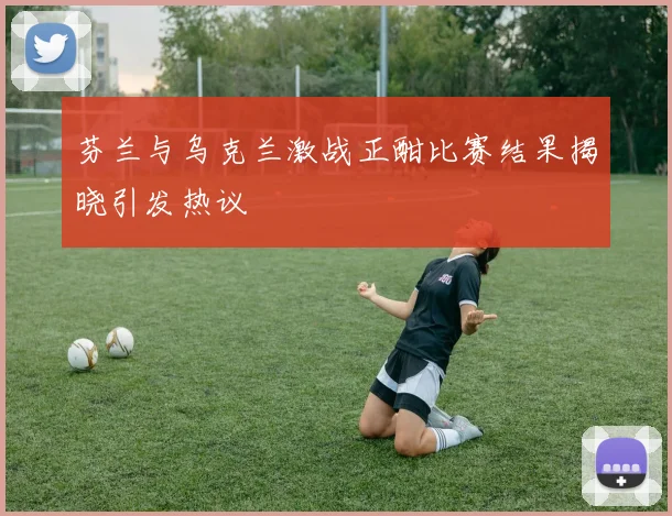 芬兰与乌克兰激战正酣比赛结果揭晓引发热议