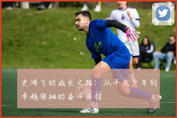史鸿飞的成长之路：从平凡少年到卓越领袖的奋斗历程