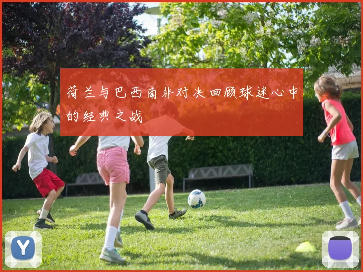 荷兰与巴西南非对决回顾球迷心中的经典之战