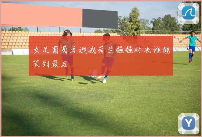 女足葡萄牙迎战荷兰强强对决谁能笑到最后